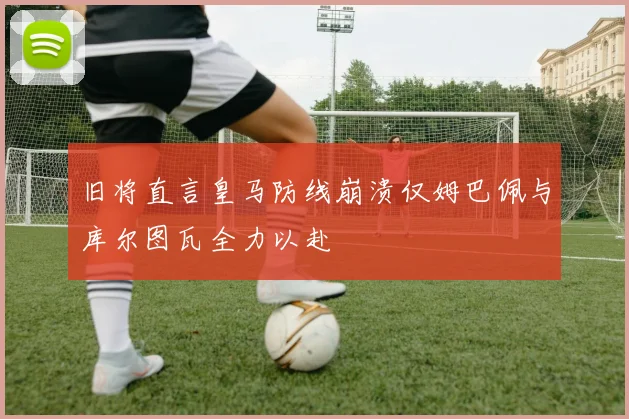 旧将直言皇马防线崩溃仅姆巴佩与库尔图瓦全力以赴