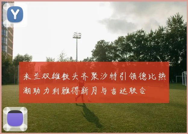 米兰双雄教头齐聚沙特引领德比热潮助力利雅得新月与吉达联合