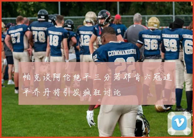 帕克谈阿伦绝平三分若邓肯六冠追平乔丹将引发疯狂讨论