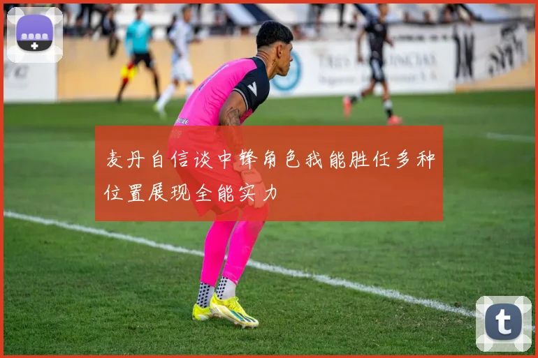 麦丹自信谈中锋角色我能胜任多种位置展现全能实力