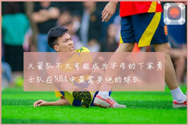 火箭队不太可能成为字母的下家勇士队在NBA中最需要他的球队