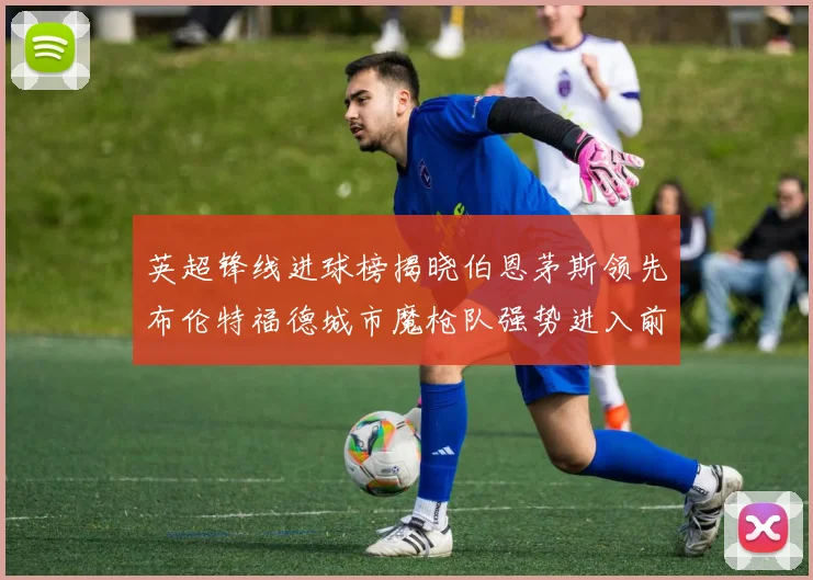 英超锋线进球榜揭晓伯恩茅斯领先布伦特福德城市魔枪队强势进入前六