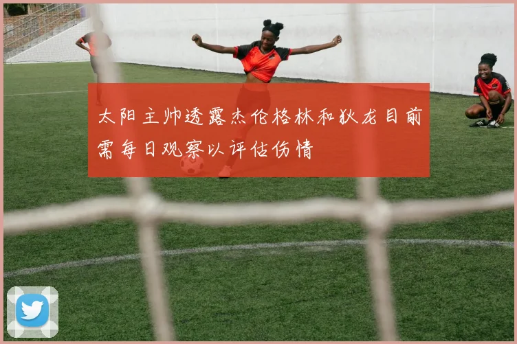 太阳主帅透露杰伦格林和狄龙目前需每日观察以评估伤情