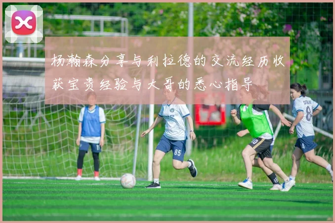 杨瀚森分享与利拉德的交流经历收获宝贵经验与大哥的悉心指导
