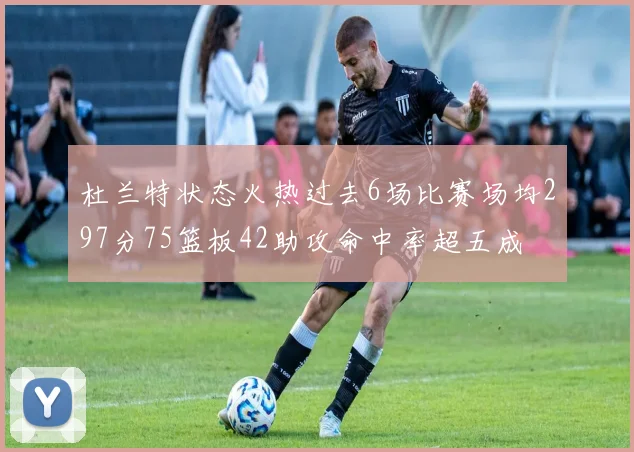 杜兰特状态火热过去6场比赛场均297分75篮板42助攻命中率超五成