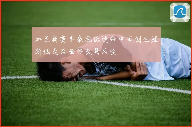 加兰新赛季表现低迷命中率创生涯新低是否面临交易风险