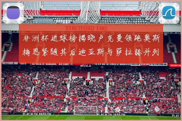 非洲杯进球榜揭晓卢克曼领跑奥斯梅恩紧随其后迪亚斯与萨拉赫并列第三