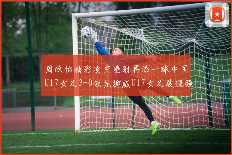 周欣怡精彩凌空垫射再添一球中国U17女足3-0领先挪威U17女足展现强劲实力