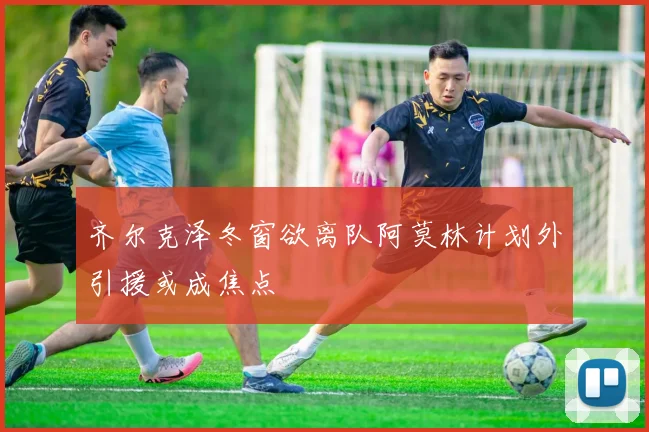 齐尔克泽冬窗欲离队阿莫林计划外引援或成焦点