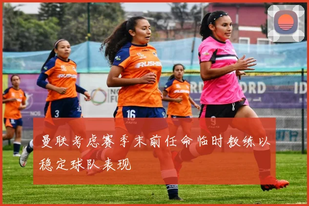 曼联考虑赛季末前任命临时教练以稳定球队表现