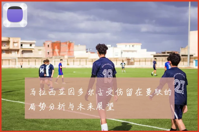 马拉西亚因多尔古受伤留在曼联的局势分析与未来展望