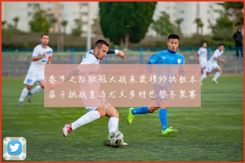 春节之际欧冠大战来袭穆帅执教本菲卡挑战皇马尤文多特巴黎齐聚赛场
