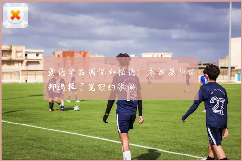 爱德华兹调侃加福德：本该暴扣你却选择了宽恕的瞬间