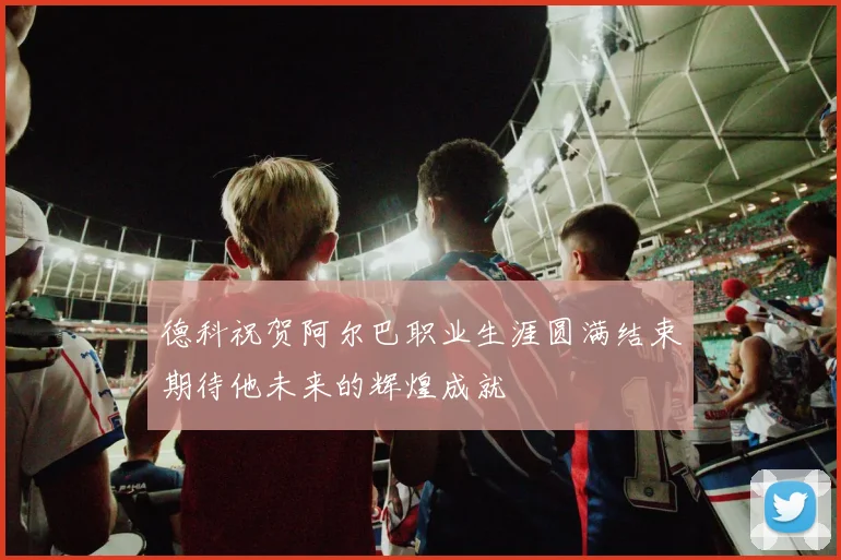 德科祝贺阿尔巴职业生涯圆满结束期待他未来的辉煌成就