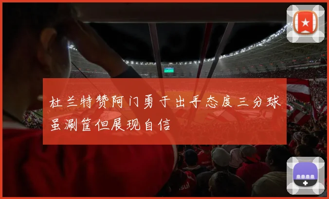 杜兰特赞阿门勇于出手态度三分球虽涮筐但展现自信