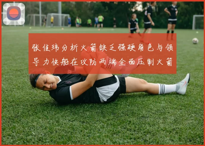 张佳玮分析火箭缺乏强硬角色与领导力快船在攻防两端全面压制火箭表现