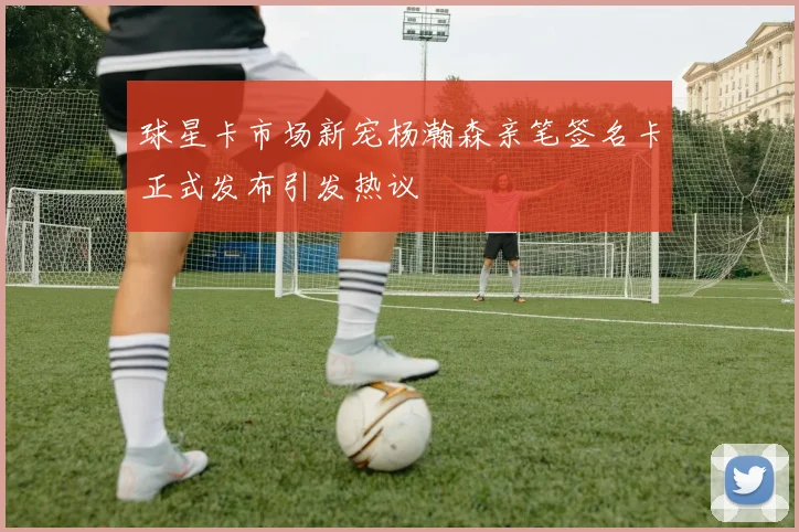 球星卡市场新宠杨瀚森亲笔签名卡正式发布引发热议