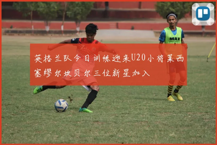 英格兰队今日训练迎来U20小将莱西塞缪尔坎贝尔三位新星加入