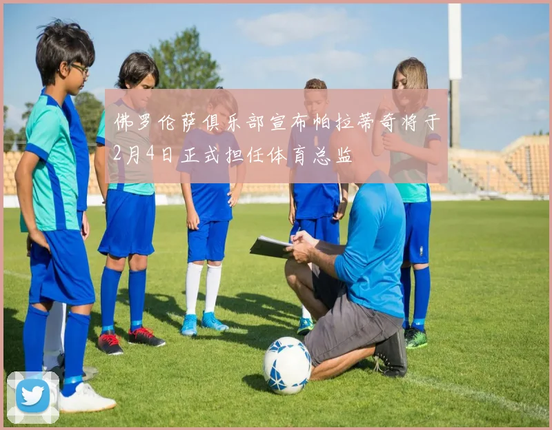 佛罗伦萨俱乐部宣布帕拉蒂奇将于2月4日正式担任体育总监