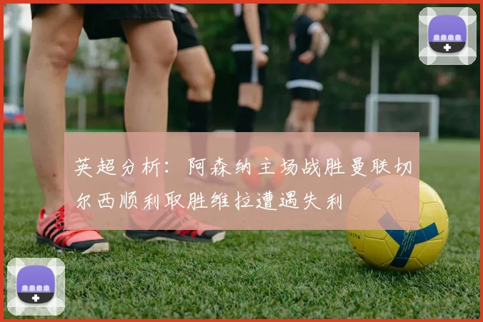 英超分析：阿森纳主场战胜曼联切尔西顺利取胜维拉遭遇失利