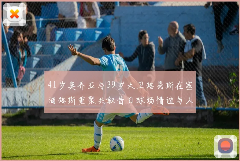 41岁奥乔亚与39岁大卫路易斯在塞浦路斯重聚共叙昔日球场情谊与人生故事