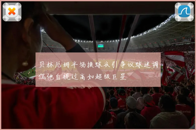 贝林厄姆半场换球衣引争议球迷调侃他自视过高如超级巨星