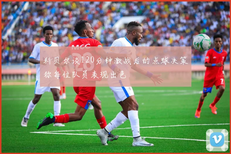 科贝尔谈120分钟激战后的点球决策称每位队员表现出色