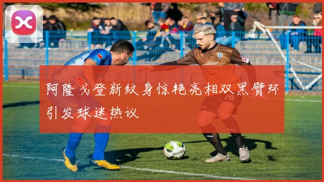 阿隆戈登新纹身惊艳亮相双黑臂环引发球迷热议