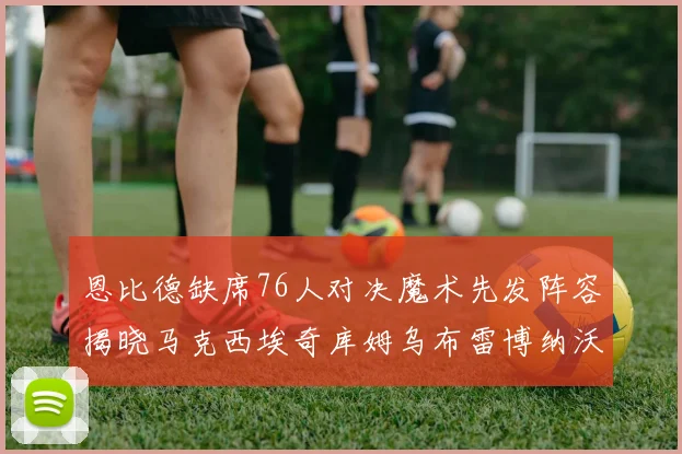 恩比德缺席76人对决魔术先发阵容揭晓马克西埃奇库姆乌布雷博纳沃克齐上阵