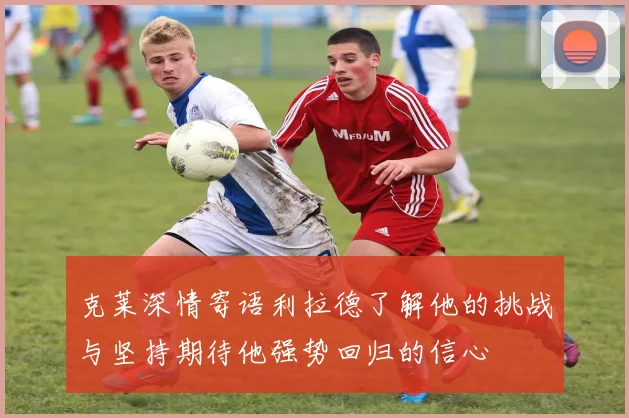 克莱深情寄语利拉德了解他的挑战与坚持期待他强势回归的信心