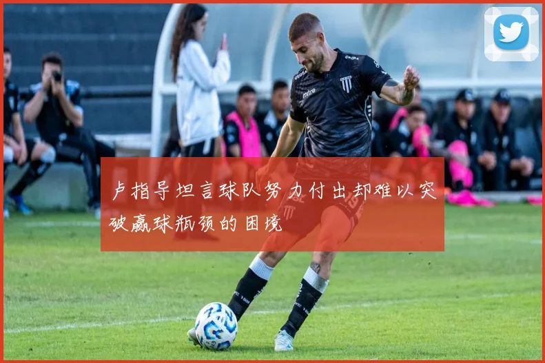 卢指导坦言球队努力付出却难以突破赢球瓶颈的困境