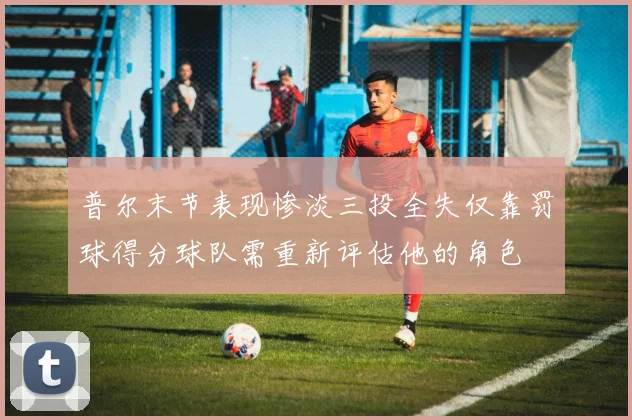 普尔末节表现惨淡三投全失仅靠罚球得分球队需重新评估他的角色