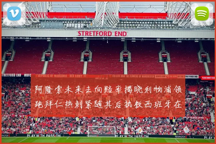 阿隆索未来去向赔率揭晓利物浦领跑拜仁热刺紧随其后执教西班牙在列