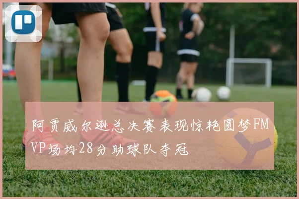 阿贾威尔逊总决赛表现惊艳圆梦FMVP场均28分助球队夺冠