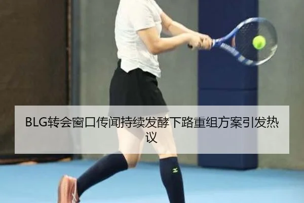 BLG转会窗口传闻持续发酵下路重组方案引发热议(Yabo)